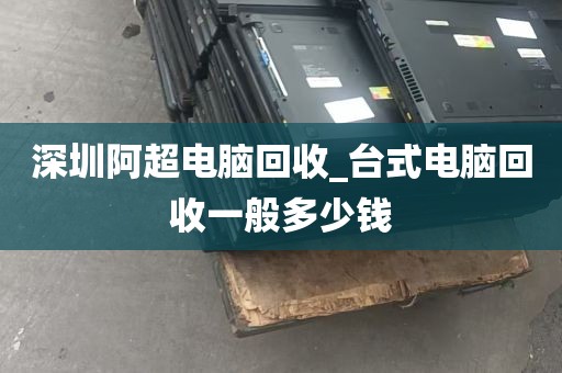 深圳阿超电脑回收_台式电脑回收一般多少钱