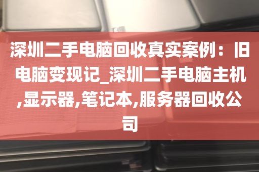 深圳二手电脑回收真实案例：旧电脑变现记_深圳二手电脑主机,显示器,笔记本,服务器回收公司