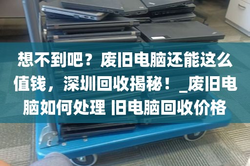 想不到吧？废旧电脑还能这么值钱，深圳回收揭秘！_废旧电脑如何处理 旧电脑回收价格