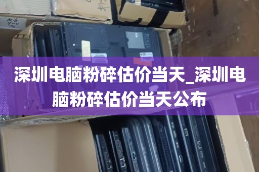 深圳电脑粉碎估价当天_深圳电脑粉碎估价当天公布