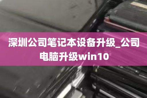深圳公司笔记本设备升级_公司电脑升级win10