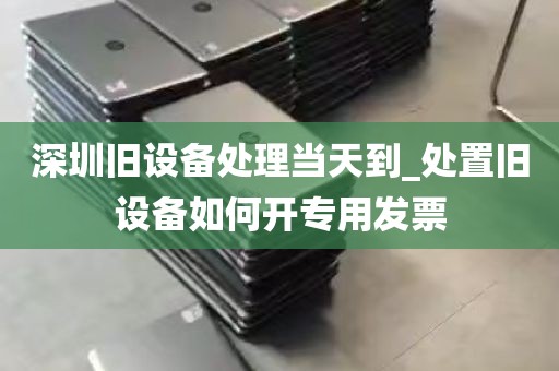 深圳旧设备处理当天到_处置旧设备如何开专用发票