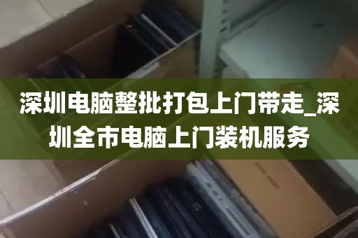 深圳电脑整批打包上门带走_深圳全市电脑上门装机服务