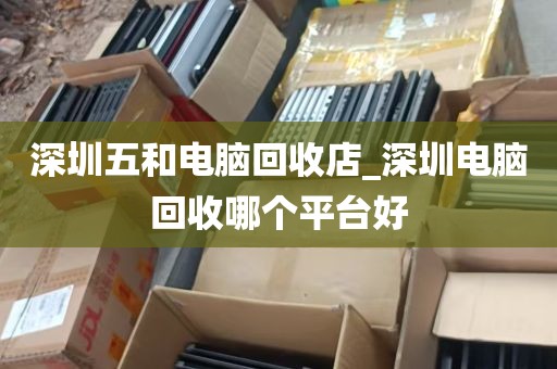 深圳五和电脑回收店_深圳电脑回收哪个平台好