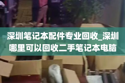 深圳笔记本配件专业回收_深圳哪里可以回收二手笔记本电脑