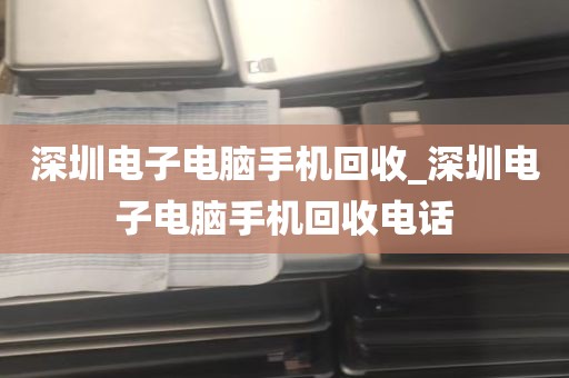 深圳电子电脑手机回收_深圳电子电脑手机回收电话