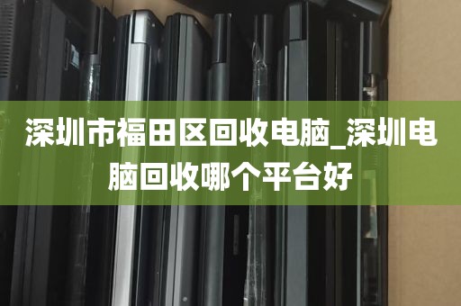 深圳市福田区回收电脑_深圳电脑回收哪个平台好