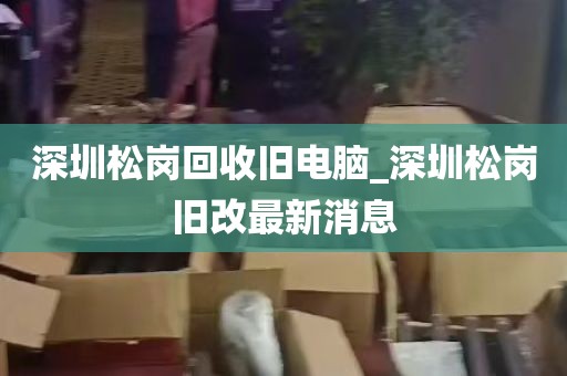深圳松岗回收旧电脑_深圳松岗旧改最新消息
