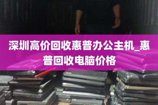 深圳高价回收惠普办公主机_惠普回收电脑价格