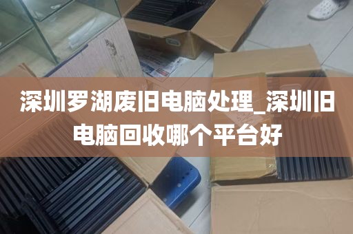 深圳罗湖废旧电脑处理_深圳旧电脑回收哪个平台好