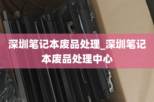 深圳笔记本废品处理_深圳笔记本废品处理中心