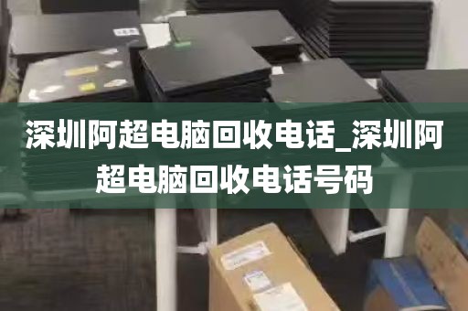深圳阿超电脑回收电话_深圳阿超电脑回收电话号码