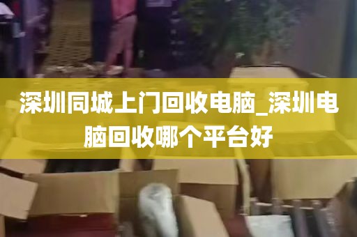 深圳同城上门回收电脑_深圳电脑回收哪个平台好