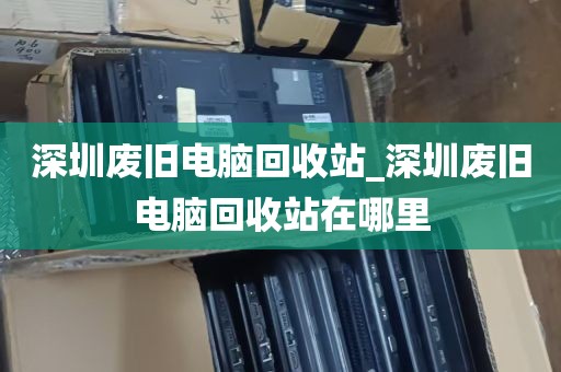 深圳废旧电脑回收站_深圳废旧电脑回收站在哪里