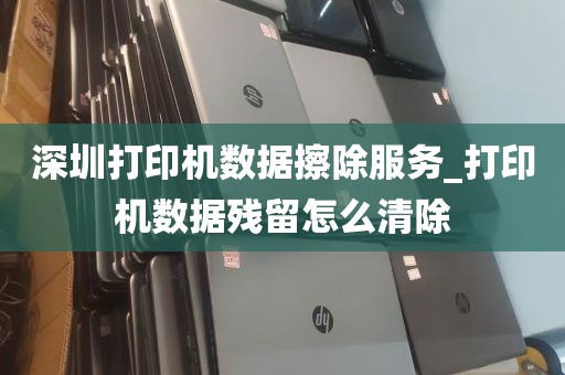 深圳打印机数据擦除服务_打印机数据残留怎么清除