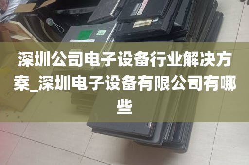 深圳公司电子设备行业解决方案_深圳电子设备有限公司有哪些