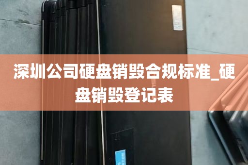 深圳公司硬盘销毁合规标准_硬盘销毁登记表