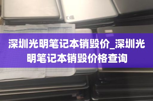 深圳光明笔记本销毁价_深圳光明笔记本销毁价格查询