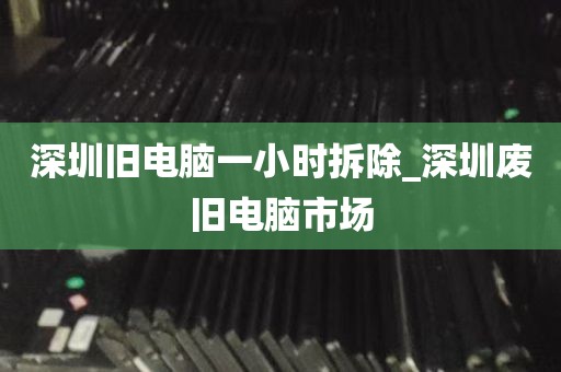 深圳旧电脑一小时拆除_深圳废旧电脑市场