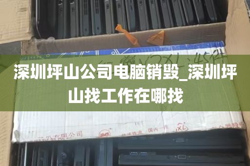 深圳坪山公司电脑销毁_深圳坪山找工作在哪找