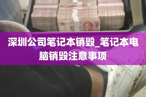 深圳公司笔记本销毁_笔记本电脑销毁注意事项