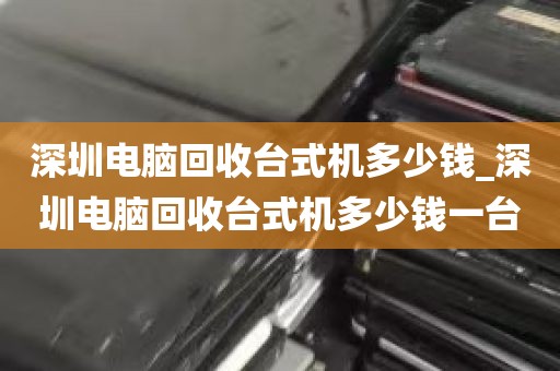 深圳电脑回收台式机多少钱_深圳电脑回收台式机多少钱一台