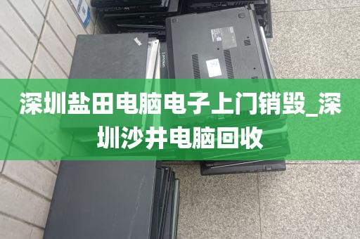深圳盐田电脑电子上门销毁_深圳沙井电脑回收