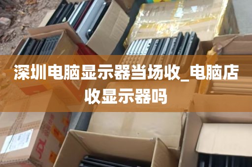 深圳电脑显示器当场收_电脑店收显示器吗