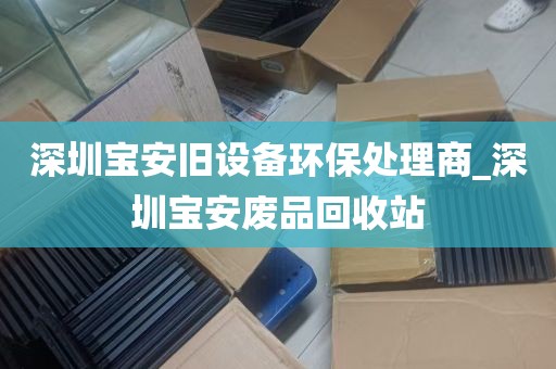 深圳宝安旧设备环保处理商_深圳宝安废品回收站