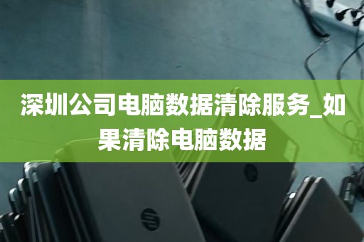 深圳公司电脑数据清除服务_如果清除电脑数据