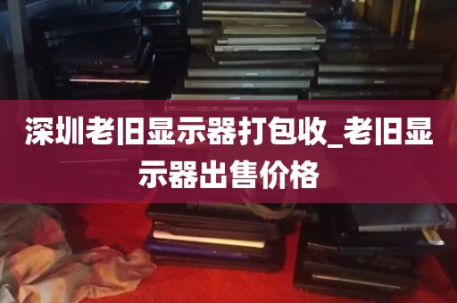 深圳老旧显示器打包收_老旧显示器出售价格