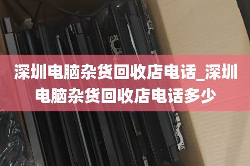 深圳电脑杂货回收店电话_深圳电脑杂货回收店电话多少