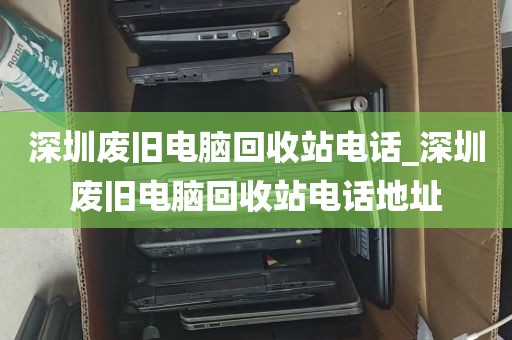 深圳废旧电脑回收站电话_深圳废旧电脑回收站电话地址