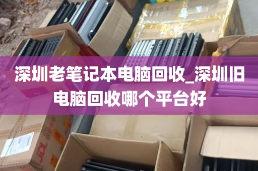 深圳老笔记本电脑回收_深圳旧电脑回收哪个平台好