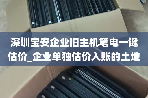 深圳宝安企业旧主机笔电一键估价_企业单独估价入账的土地