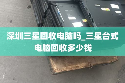 深圳三星回收电脑吗_三星台式电脑回收多少钱
