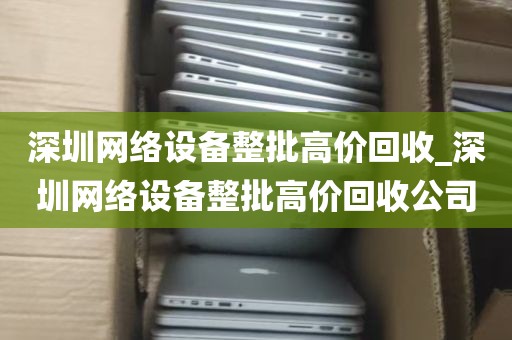 深圳网络设备整批高价回收_深圳网络设备整批高价回收公司