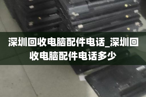 深圳回收电脑配件电话_深圳回收电脑配件电话多少