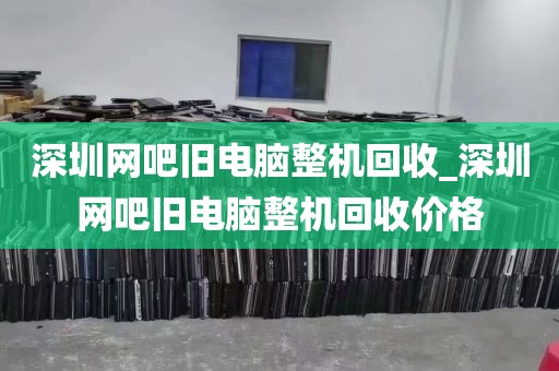 深圳网吧旧电脑整机回收_深圳网吧旧电脑整机回收价格