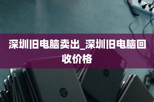 深圳旧电脑卖出_深圳旧电脑回收价格