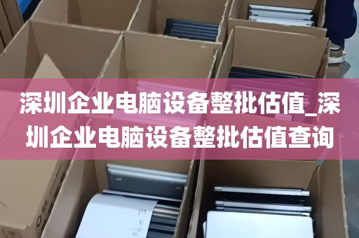 深圳企业电脑设备整批估值_深圳企业电脑设备整批估值查询