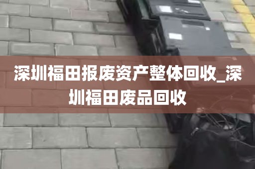 深圳福田报废资产整体回收_深圳福田废品回收