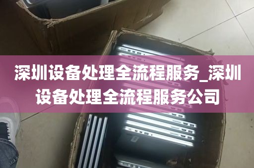 深圳设备处理全流程服务_深圳设备处理全流程服务公司