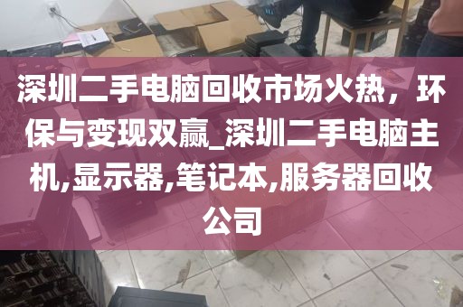 深圳二手电脑回收市场火热，环保与变现双赢_深圳二手电脑主机,显示器,笔记本,服务器回收公司