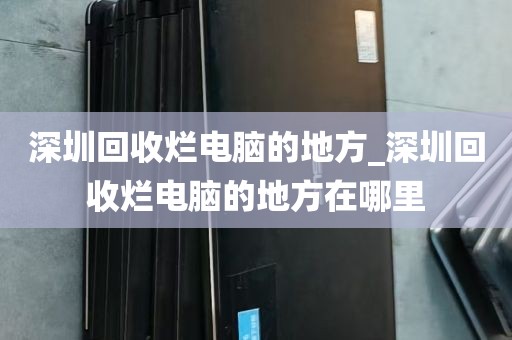 深圳回收烂电脑的地方_深圳回收烂电脑的地方在哪里