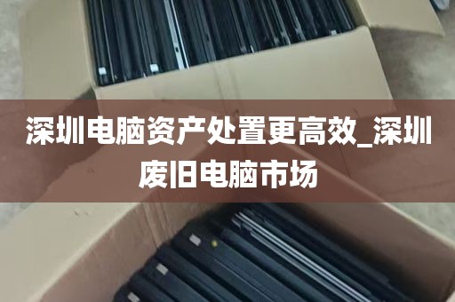 深圳电脑资产处置更高效_深圳废旧电脑市场
