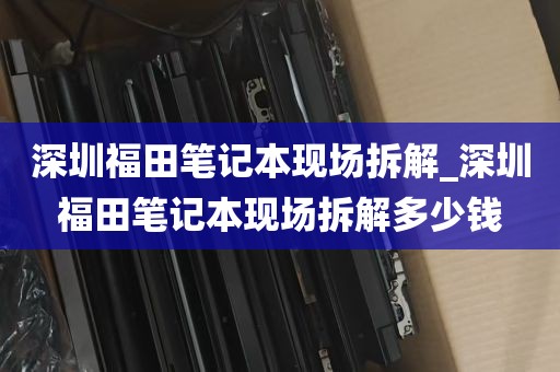 深圳福田笔记本现场拆解_深圳福田笔记本现场拆解多少钱