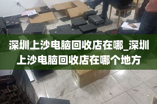 深圳上沙电脑回收店在哪_深圳上沙电脑回收店在哪个地方