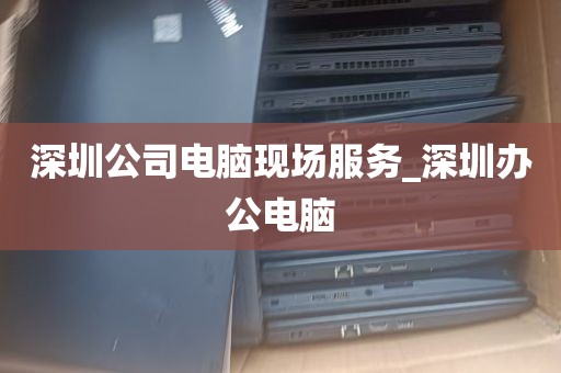 深圳公司电脑现场服务_深圳办公电脑