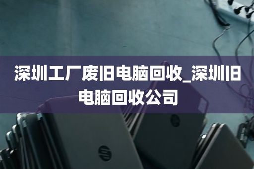 深圳工厂废旧电脑回收_深圳旧电脑回收公司